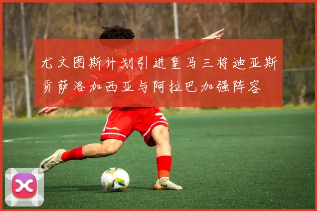 尤文图斯计划引进皇马三将迪亚斯贡萨洛加西亚与阿拉巴加强阵容