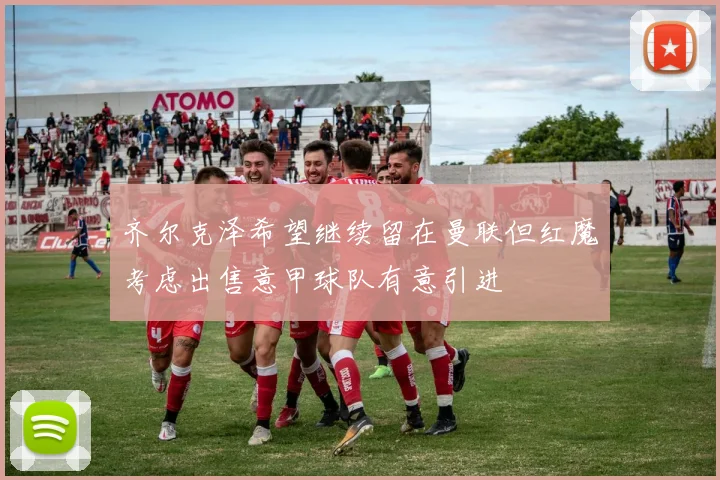 齐尔克泽希望继续留在曼联但红魔考虑出售意甲球队有意引进