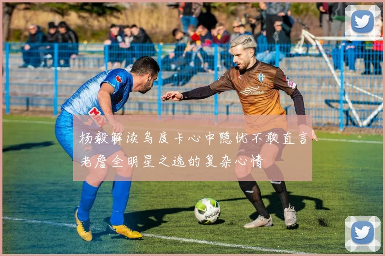 杨毅解读乌度卡心中隐忧不敢直言老詹全明星之选的复杂心情