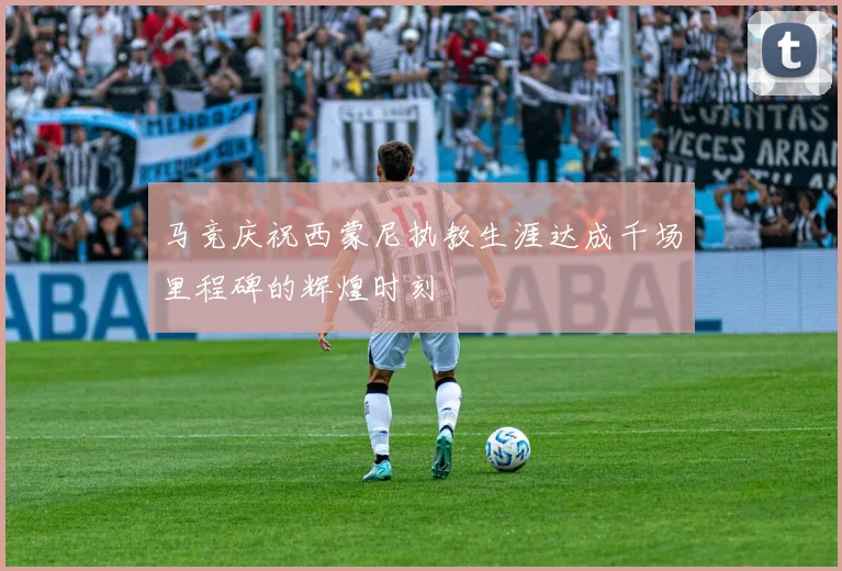 马竞庆祝西蒙尼执教生涯达成千场里程碑的辉煌时刻
