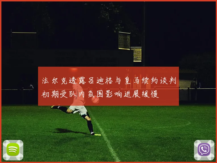 法尔克透露吕迪格与皇马续约谈判初期受队内氛围影响进展缓慢