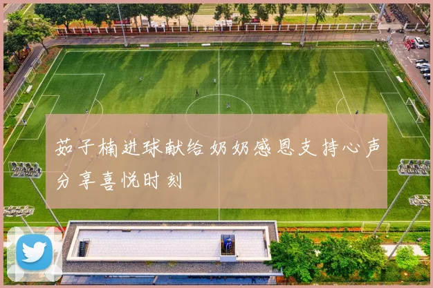 茹子楠进球献给奶奶感恩支持心声分享喜悦时刻