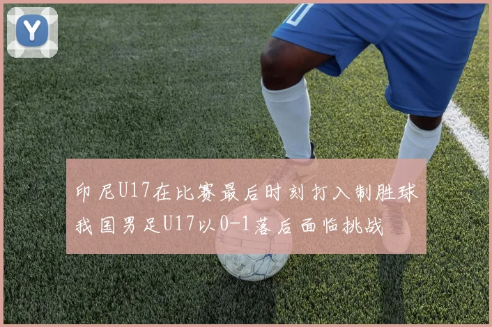 印尼U17在比赛最后时刻打入制胜球我国男足U17以0-1落后面临挑战