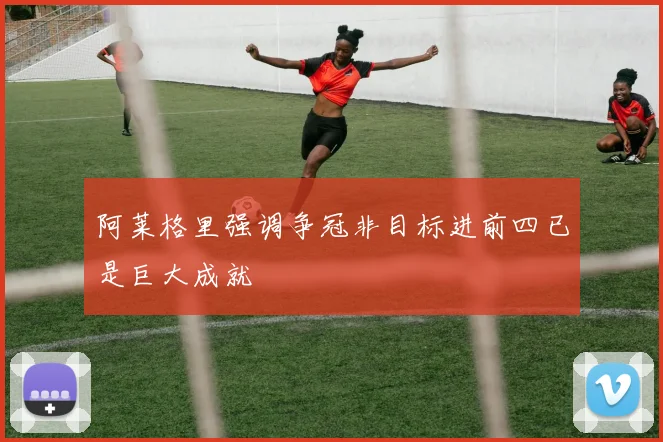 阿莱格里强调争冠非目标进前四已是巨大成就