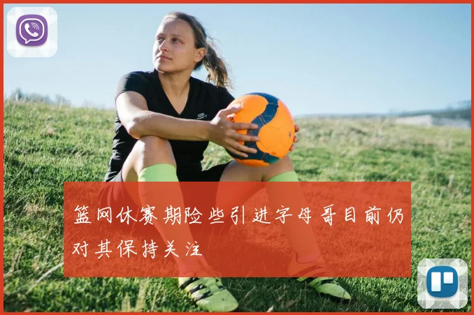 篮网休赛期险些引进字母哥目前仍对其保持关注