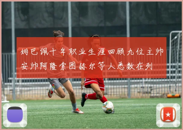 姆巴佩十年职业生涯回顾九位主帅安帅阿隆索图赫尔等人悉数在列