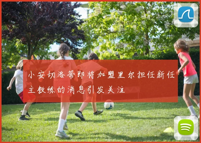 小安切洛蒂即将加盟里尔担任新任主教练的消息引发关注