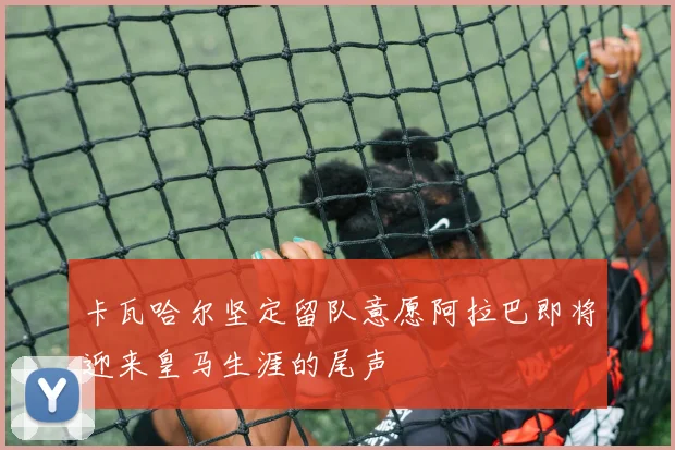 卡瓦哈尔坚定留队意愿阿拉巴即将迎来皇马生涯的尾声