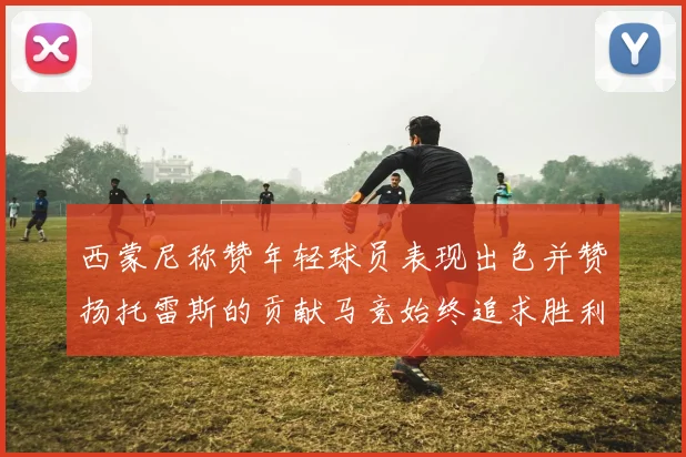西蒙尼称赞年轻球员表现出色并赞扬托雷斯的贡献马竞始终追求胜利