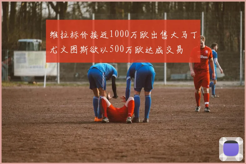 维拉标价接近1000万欧出售大马丁尤文图斯欲以500万欧达成交易