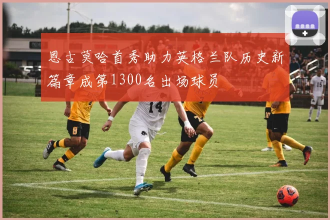 恩古莫哈首秀助力英格兰队历史新篇章成第1300名出场球员