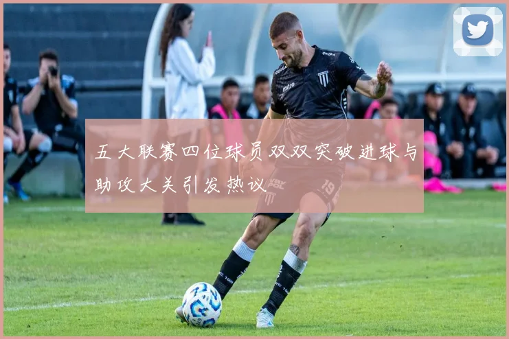 五大联赛四位球员双双突破进球与助攻大关引发热议