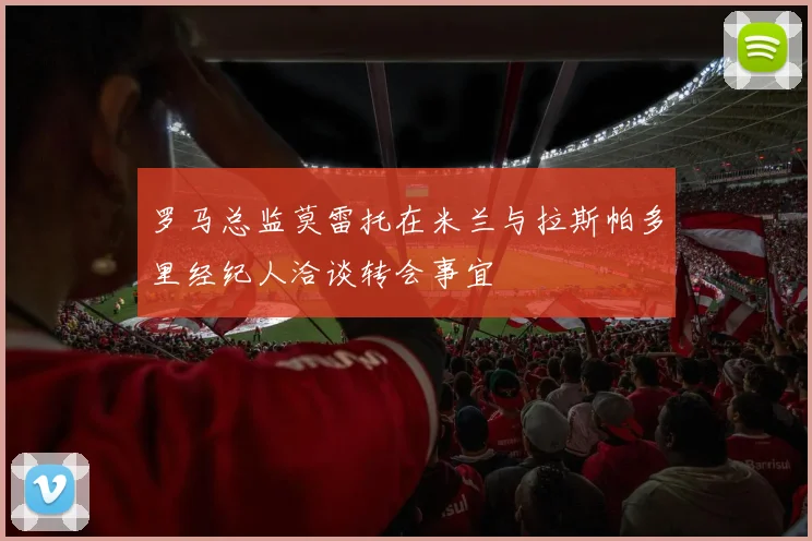 罗马总监莫雷托在米兰与拉斯帕多里经纪人洽谈转会事宜