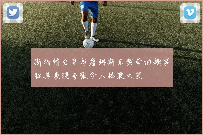 斯玛特分享与詹姆斯东契奇的趣事称其表现夸张令人捧腹大笑