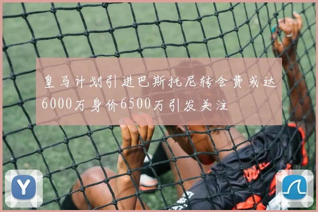 皇马计划引进巴斯托尼转会费或达6000万身价6500万引发关注