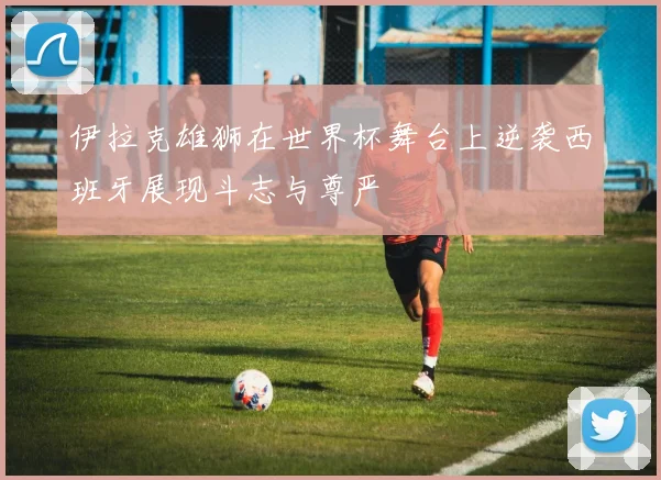 伊拉克雄狮在世界杯舞台上逆袭西班牙展现斗志与尊严